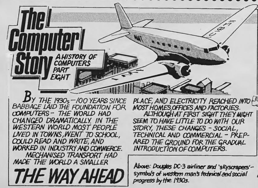 The Computer Story Part 8, illustrated by a DC-3 aeroplane.
By the 1930s, 100 years since Babbage laid the foundation for computers -  the world had changed dramatically. In the western world most people lived in towns, went to school, could read and write, and worked in industry and commerce.
Mechanises transport had made the world a smaller place, and electricity reached into most homes, offices and factoris.
Although at first sight they might seem to have little to do with our story, these changes - social, technical and commercial - prepared to ground for the gradual introduction of computers.
