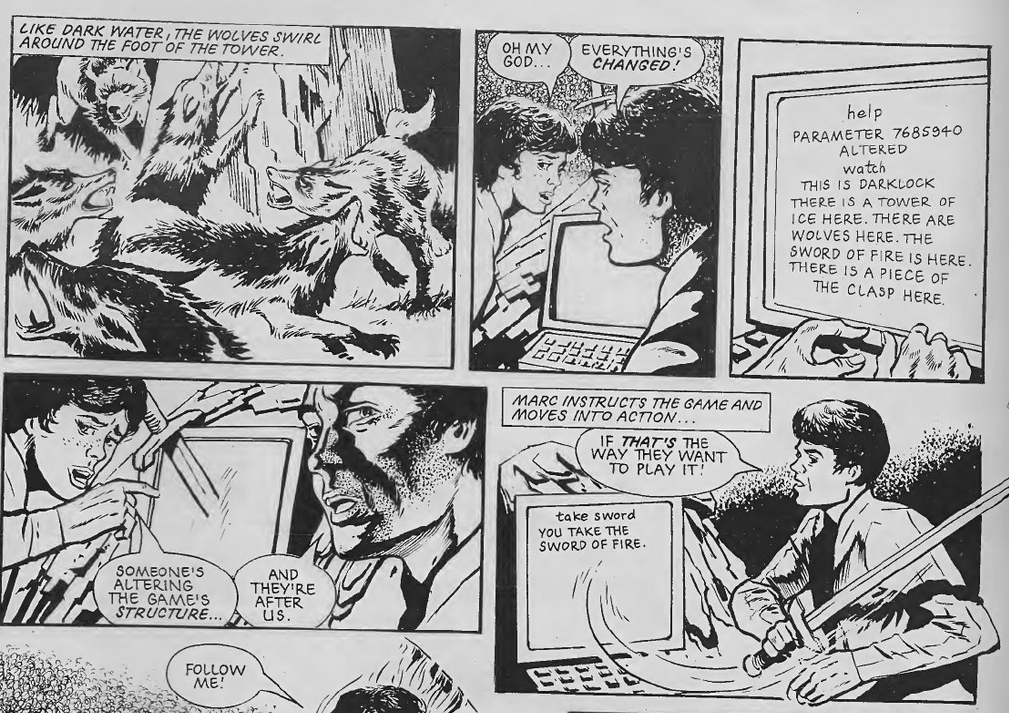 Five panels. Three on top, two on the bottom.
Panel 1: Wolves jumping about at the base of a tower.
Caption: Like Dark Water, the wolves swirl around the foot of the tower.
Panel 2: Marc and Jan looking worried in front of a computer screen.
Jan: Oh my god...
Marc: Everything's changed!
Panel 3: Close up on computer screen with words reading:
Help
Parameter 7685940 altered
watch
This is Darklock
There is a Tower of Ice here. There are wolves here. The Sword of Fire is Here. There is a piece of the clasp here.
Panel 4: Sword emerging from computer screen.
Jan: Someone's altering the game structure
Marc: And they're after us.
Panel 5:
Marc snatching the sword from the computer as computer screen reads:
take sword
You take the sword of fire.
Caption: Marc instructs the game and moves into action.
Marc: If that's the way they want to play it.
