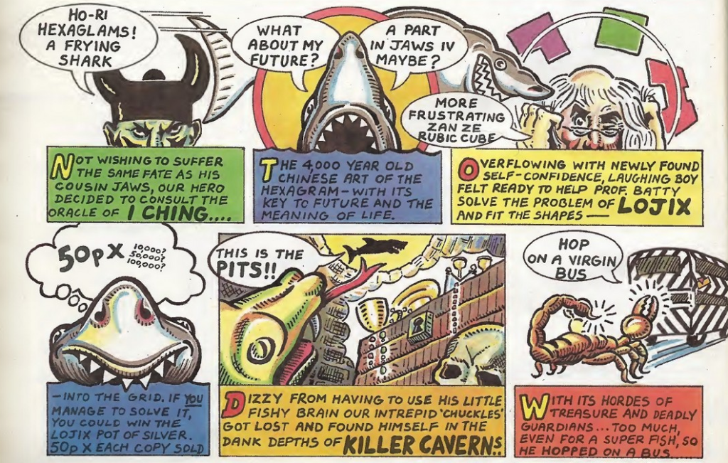 Six panels, three on top, three on bottom.
Panel 1:
Racist caricature of a chinese person saying:
Ho-Ri Hexagrams! A Frying Shark!
Caption: Not wishing to suffer the same fate as his cousin Jaws, our hero consults the I, Ching.
Panel 2: Laughing Shark with mouth open.
Shark: What about my future? A part in Jaws IV maybe?
Caption: The 4000 year old Chinese art of the hexagram - with its key to future and the meaning of life.
Panel 3: A frustrated looking professor with long white hair surrounded by moving shapes saying:
More frustrating zan ze Rubic Cuber
Caption: Overflowing with newly found self-confidence, laughing boy felt reading to help Prof Batty solve the problem of Lojix, and fit shapes.
Panel 4:
Close up of Laughing Shark thinking:
50px 10000? 50000? 100000?
Caption: Into the grid. If you manage to solve it you could win the Lojix pot of silver. 50p x each copy sold.
Panel 5: Laughing shark jumping over a pit filled with treasure and a hissing snake.
Laughing Shark: This is the Pits!!
Caption: Dizzy from having to use his little fishy brain our intrepid 'chuckles' got lost and found himself in the dank depths of Killer Caverns.
Panel 6: Scorpion chasing after a bus.
Laughing Shark: Hop on a virgin bus.
Caption: With its hordes of treasure and deadly guardian... too much, even for a super fish, so he hopped on a bus.