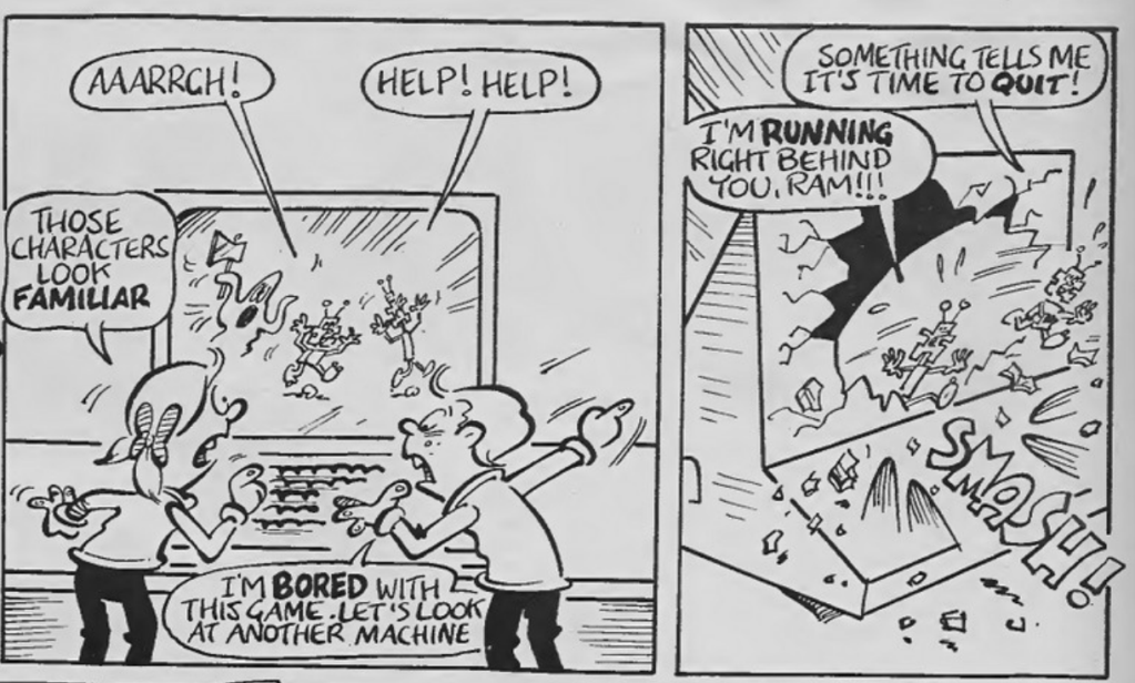 Two panels side by side.
Panel 1: Two kids watching a computer screen where Rom and Ram are running from an axe wielding ghost. 
Rom: Aaargh
Ram: Help! Help!
Girl: Those characters look familiar.
Boy: I'm bored with this game. Let's look at another machine.

Panel 2: Screen of computer smashing as Rom and Ram leap out.
Ram: Something tells me it's time to quit!
Rom: I'm running right behind you, Ram!!!