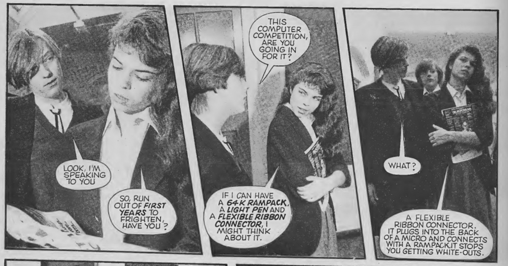 Three panels side-by-side:
Panel 1: Boy talking to Bev in the school corridor.
Boy: Look I'm speaking to you.
Bev: So, run out of first years to frighten, have you?

Panel 2: Same scene side view of boy and Bev
Boy: This computer competition, are you going in for it?
Bev: If I can have a 64K Rampack, a light pen and a flexible ribbon connector, I might think about it.

Panel 3: Boy and Bev walking down the corridor:
Boy: What?
Bev: A flexible ribbon connector. It plugs into the back of a micro and connects with a rampacks. It stops you getting white-outs.