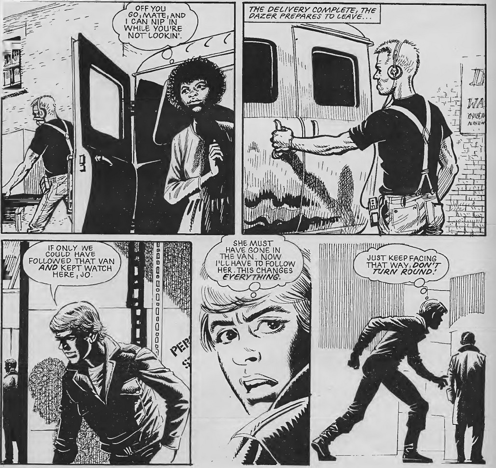 Five panels, two on top, three on bottom.
Panel 1: Jo watching Dazer unloading a van.
Aggie: Off you go, mate, and I can nip in while you're not lookin'.
Panel 2: Dazer closing the van.
Caption: The delivery complete, the Dazer prepares to leave.
Panel 3: D sneaking round boxes in a warehouse
D: If only we could have followed that van and kept watch here, Jo.
Panel 4: Close up on Ben's face looking shocked. 
D (thinking): She must have gone in the van. Now I'll have to follow her. This changes everything.
Panel 5: D sneaking up on a Dazer from behind.
D (thinking): Just keep facing that way, don't turn round!