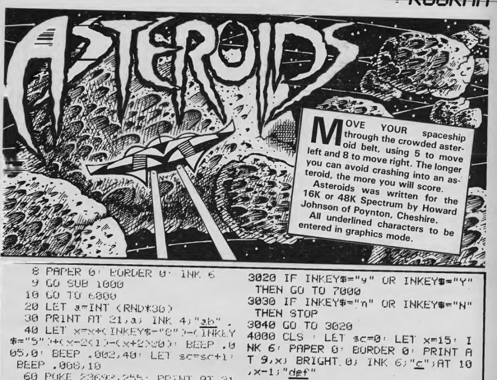 Programming for Asteroids, with caption:
Move your spaceship through the crowded asteroid belt, using 5 to move left and 8 to move right. The longer you can avoid crashing into an asteroid the more you will score.
Asteroids was written for the 16K or 48K Spectrum by Howard Johnson of Poynton, Cheshire.
All underlined characters to be entered in graphics mode.
