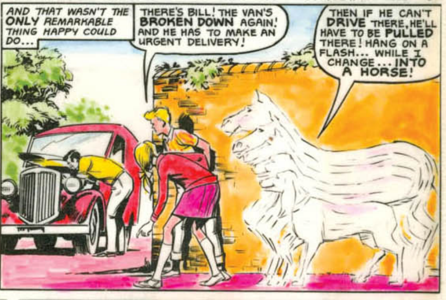 Caption: And that wasn't the only remarkable thing Happy could do.
Two children look on at a broken down delivery van.
Jim: There's Bill! The van's broken down again! And he has to make an urgent delivery!
Happy: Then if he can't drive there, he'll have to be pulled there! Hang on a flash...while I change...Into A Horse!
As an outline changes from a dog to a horse shape.