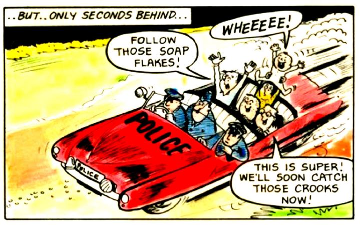 Colour comic book panel captioned:
…But...only seconds behind...
Panel showing an open topped police car following a trail of soap flakes along a dirt road with three policeman in the front and five kids in the back.
Bogey: Follow these soap flakes.
Tummybutton: Wheeee!
Specs: This is super! We'll soon catch those crooks now!